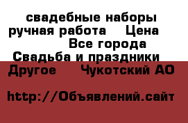 свадебные наборы(ручная работа) › Цена ­ 1 200 - Все города Свадьба и праздники » Другое   . Чукотский АО